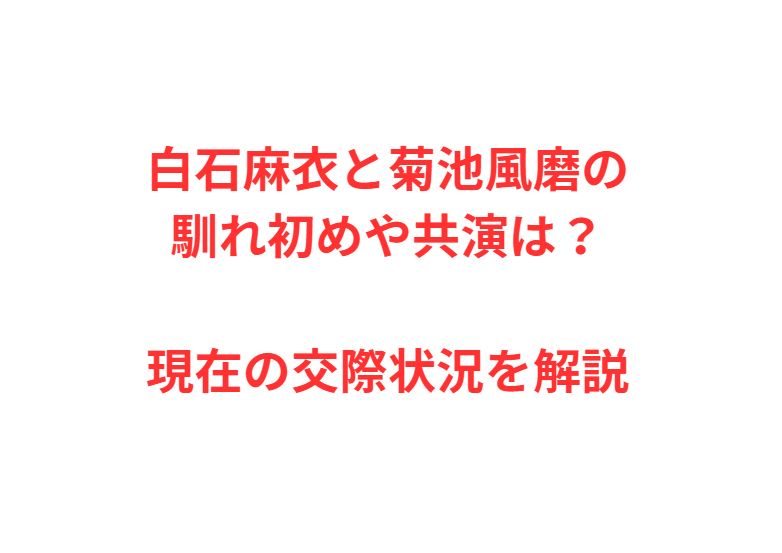 白石麻衣と菊池風磨の馴れ初めや共演は？現在の交際状況を解説