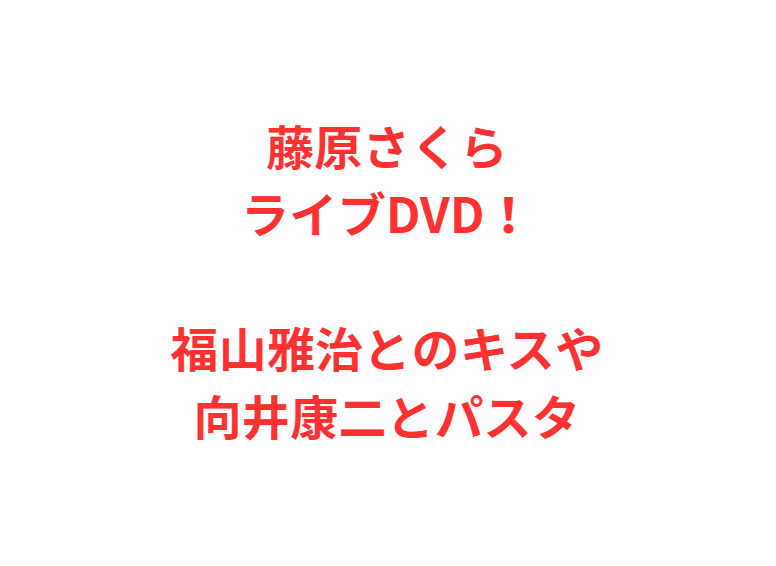 藤原さくらライブDVD！福山雅治とのキスや向井康二とパスタ