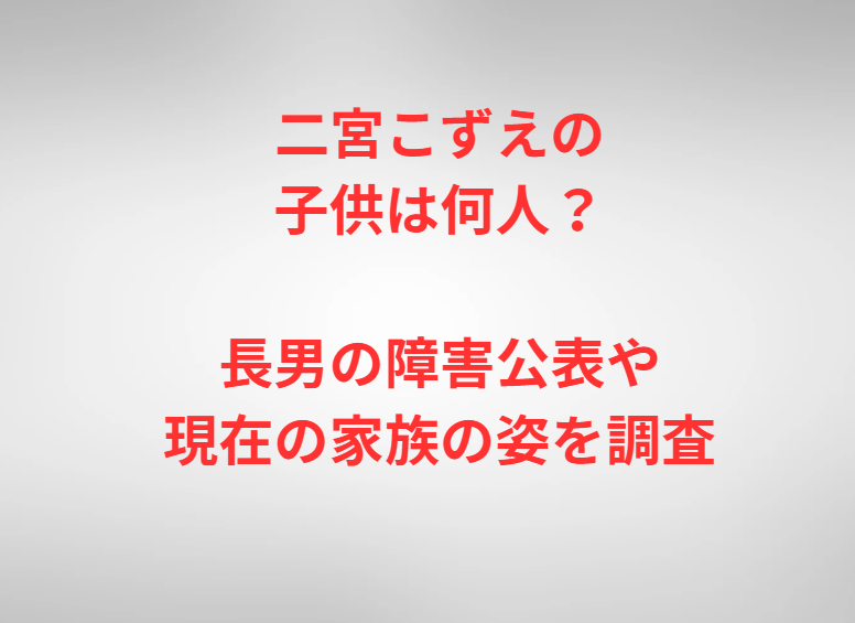 二宮こずえの子供は何人？長男の障害公表や現在の家族の姿を調査
