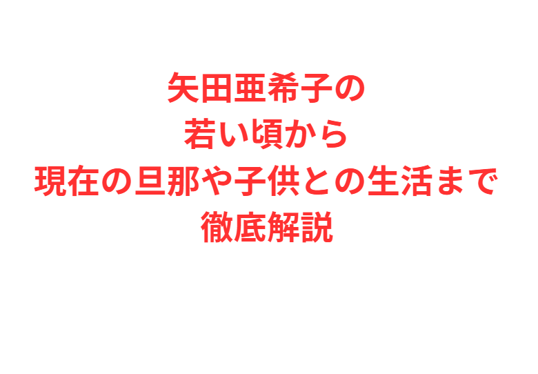 矢田亜希子の若い頃から現在の旦那や子供との生活まで徹底解説