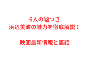 6人の嘘つき浜辺美波の魅力を徹底解説!映画最新情報と裏話