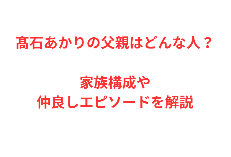 髙石あかりの父親はどんな人？家族構成や仲良しエピソードを解説