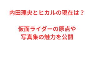 内田理央とヒカルの現在は？仮面ライダーの原点や写真集の魅力を公開