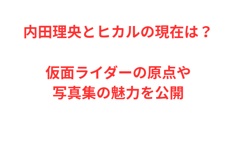 内田理央とヒカルの現在は？仮面ライダーの原点や写真集の魅力を公開