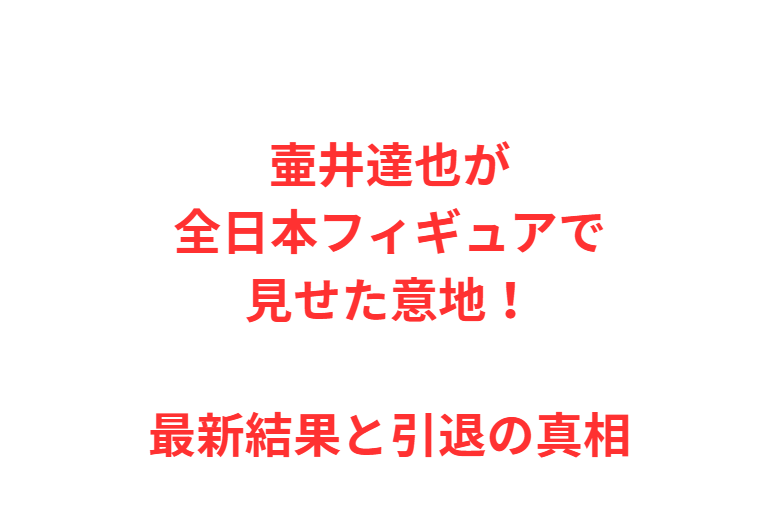 壷井達也が全日本フィギュアで見せた意地！最新結果と引退の真相
