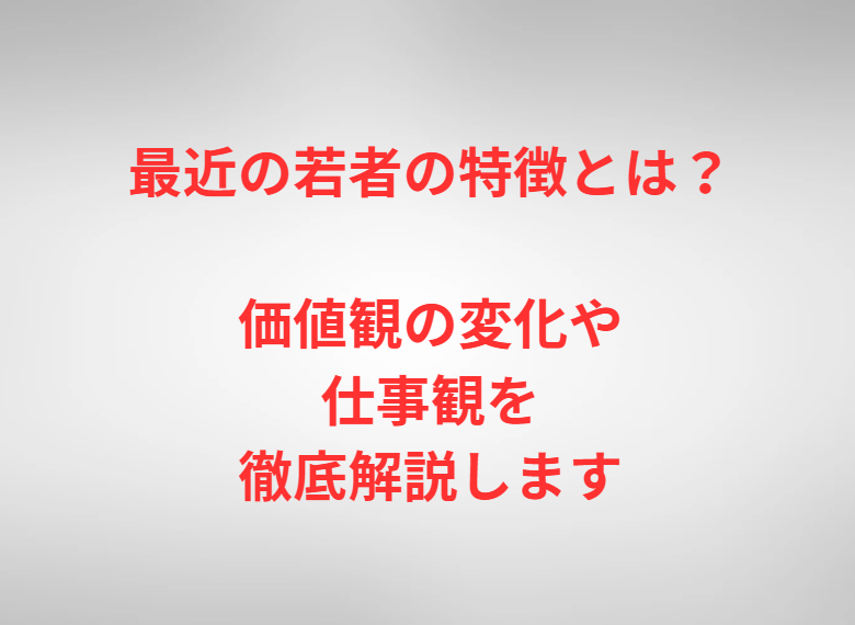 最近の若者の特徴とは？価値観の変化や仕事観を徹底解説します