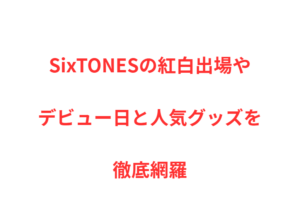 SixTONESの紅白出場やデビュー日と人気グッズを徹底網羅