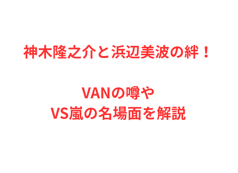神木隆之介と浜辺美波の絆！VANの噂やVS嵐の名場面を解説