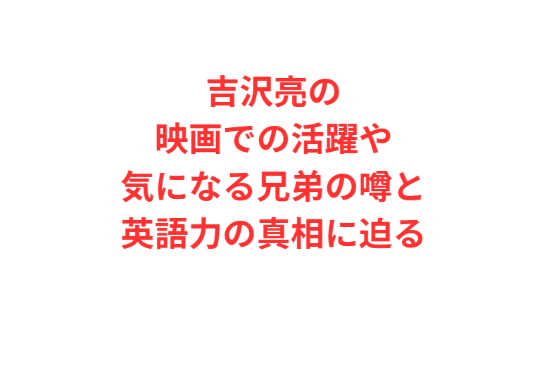 吉沢亮の映画での活躍や気になる兄弟の噂と英語力の真相に迫る
