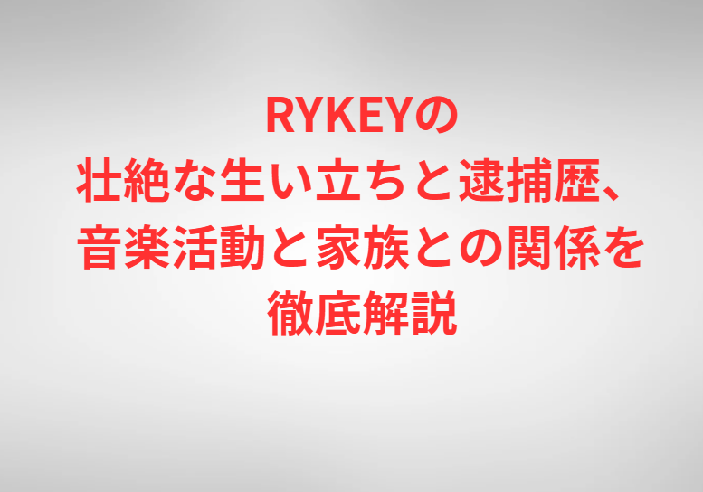 RYKEYの壮絶な生い立ちと逮捕歴、音楽活動と家族との関係を徹底解説