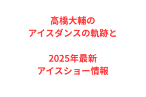 高橋大輔のアイスダンスの軌跡と2025年最新アイスショー情報