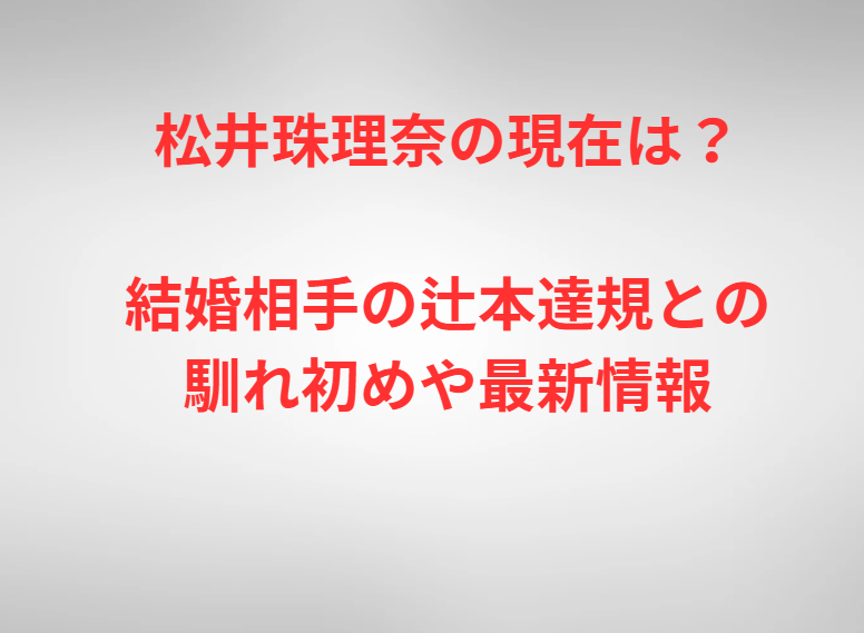 松井珠理奈の現在は？結婚相手の辻本達規との馴れ初めや最新情報