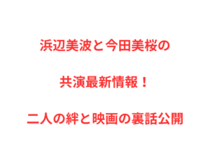 浜辺美波と今田美桜の共演最新情報！二人の絆と映画の裏話公開