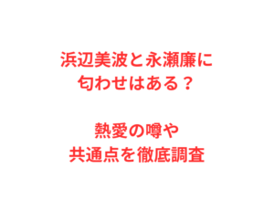 浜辺美波と永瀬廉に匂わせはある？熱愛の噂や共通点を徹底調査
