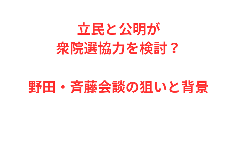 立民と公明が衆院選協力を検討？野田・斉藤会談の狙いと背景