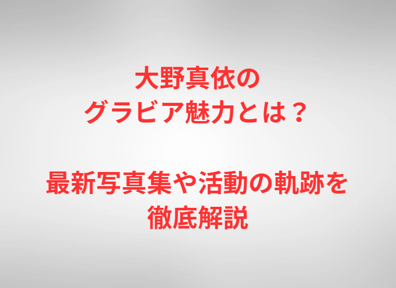 大野真依のグラビア魅力とは？最新写真集や活動の軌跡を徹底解説