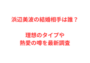 浜辺美波の結婚相手は誰？理想のタイプや熱愛の噂を最新調査