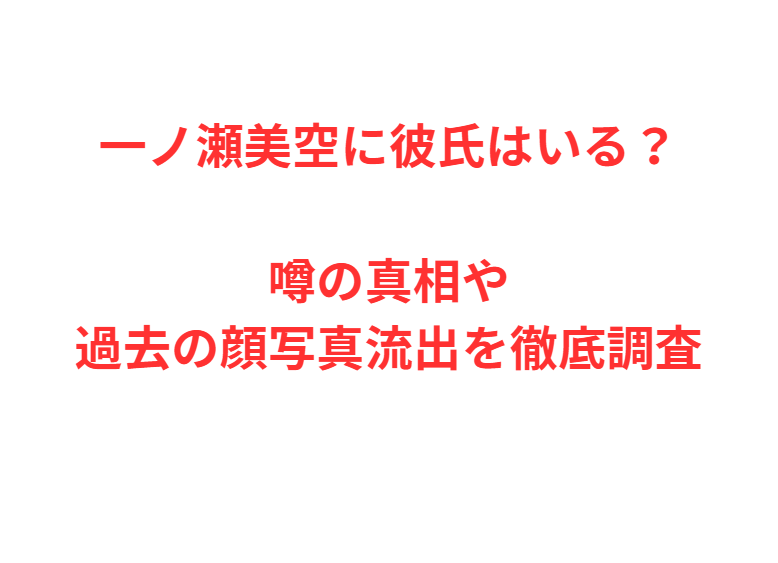 一ノ瀬美空に彼氏はいる？噂の真相や過去の顔写真流出を徹底調査