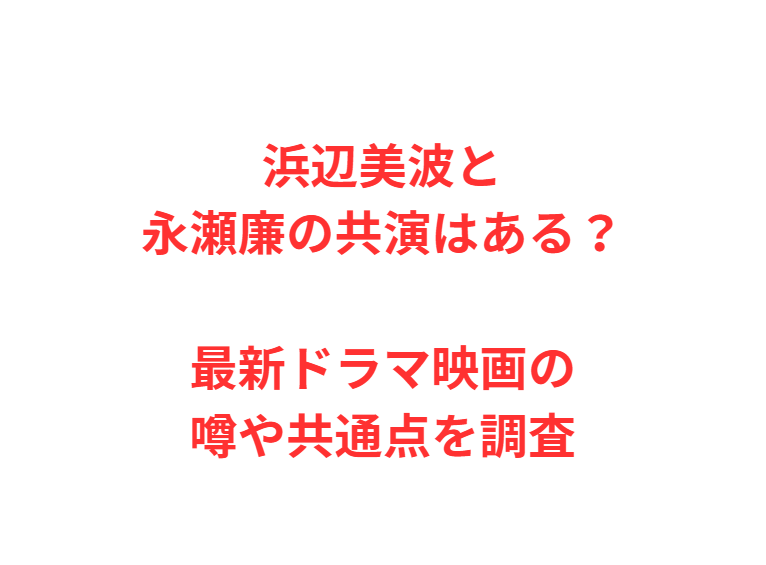 浜辺美波と永瀬廉の共演はある？最新ドラマ映画の噂や共通点を調査