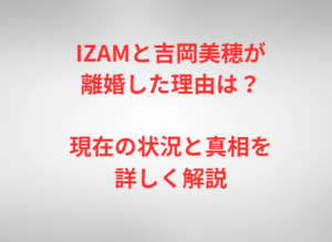 IZAMと吉岡美穂が離婚した理由は？現在の状況と真相を詳しく解説