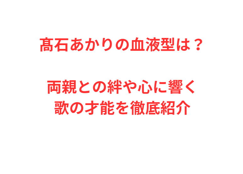 髙石あかりの血液型は？両親との絆や心に響く歌の才能を徹底紹介
