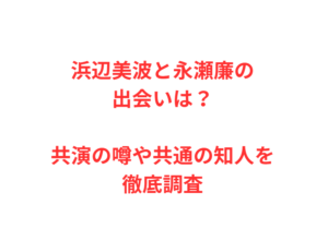 浜辺美波と永瀬廉の出会いは？共演の噂や共通の知人を徹底調査