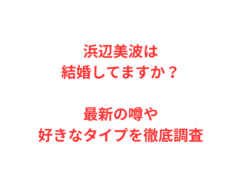 浜辺美波は結婚してますか？最新の噂や好きなタイプを徹底調査