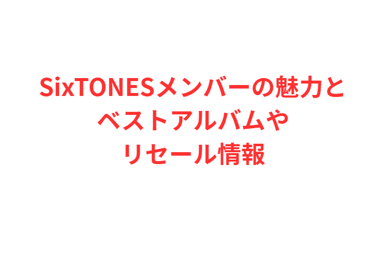 SixTONESメンバーの魅力とベストアルバムやリセール情報