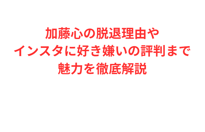 加藤心の脱退理由やインスタに好き嫌いの評判まで魅力を徹底解説