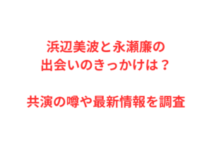 浜辺美波と永瀬廉の出会いのきっかけは？共演の噂や最新情報を調査