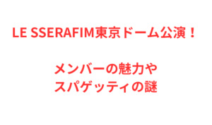 LE SSERAFIM東京ドーム公演！メンバーの魅力やスパゲッティの謎