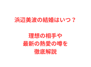 浜辺美波の結婚はいつ？理想の相手や最新の熱愛の噂を徹底解説