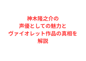 神木隆之介の声優としての魅力とヴァイオレット作品の真相を解説