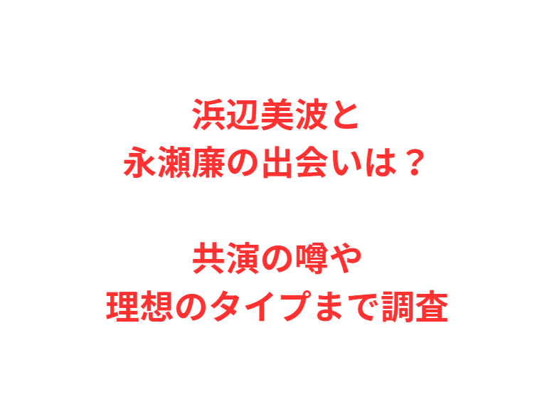 浜辺美波と永瀬廉の出会いは？共演の噂や理想のタイプまで調査