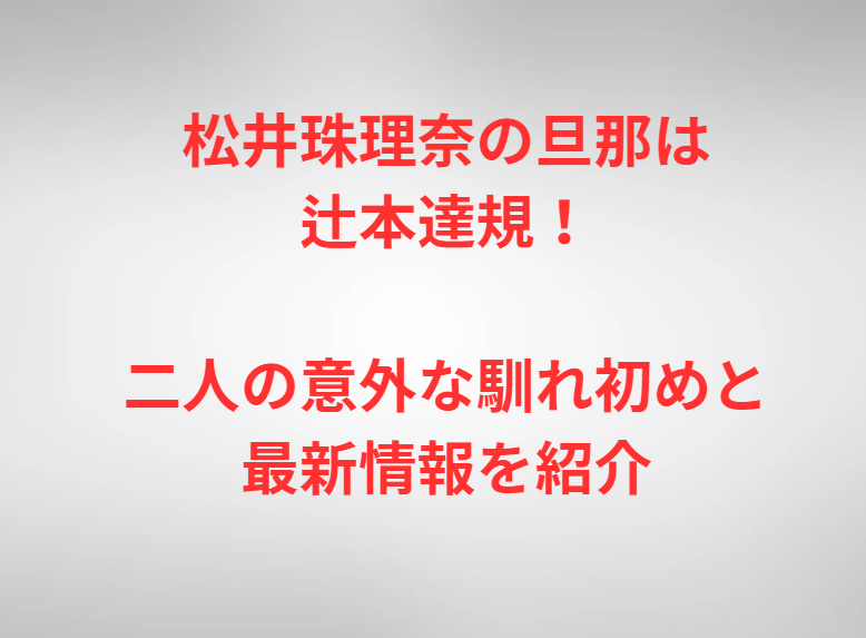 松井珠理奈の旦那は辻本達規！二人の意外な馴れ初めと最新情報を紹介