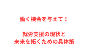 働く機会を与えて！就労支援の現状と未来を拓くための具体策