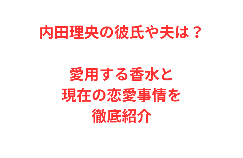 内田理央の彼氏や夫は？愛用する香水と現在の恋愛事情を徹底紹介