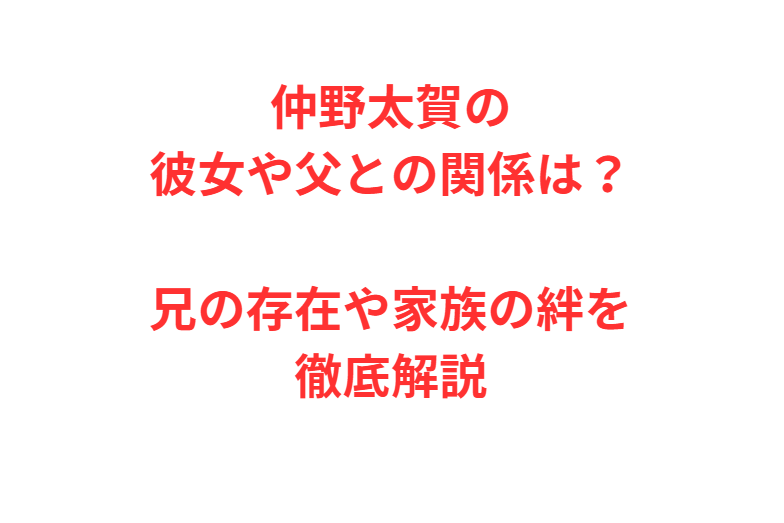 仲野太賀の彼女や父との関係は？兄の存在や家族の絆を徹底解説