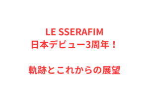 LE SSERAFIM日本デビュー3周年！軌跡とこれからの展望