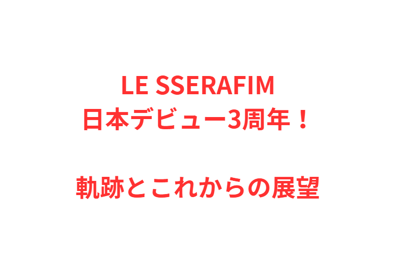 LE SSERAFIM日本デビュー3周年！軌跡とこれからの展望