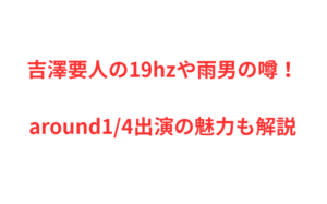 吉澤要人の19hzや雨男の噂!around1/4出演の魅力も解説