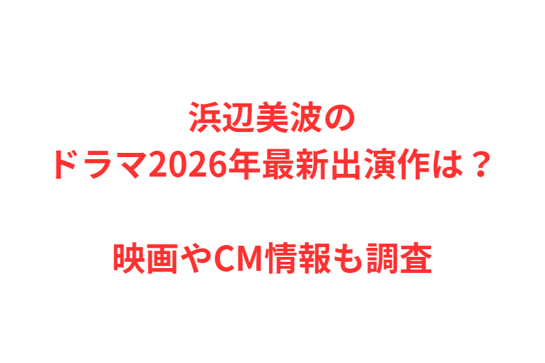 浜辺美波のドラマ2026年最新出演作は？映画やCM情報も調査