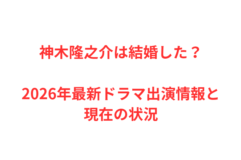 神木隆之介は結婚した？2026年最新ドラマ出演情報と現在の状況