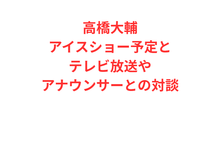 高橋大輔アイスショー予定とテレビ放送やアナウンサーとの対談