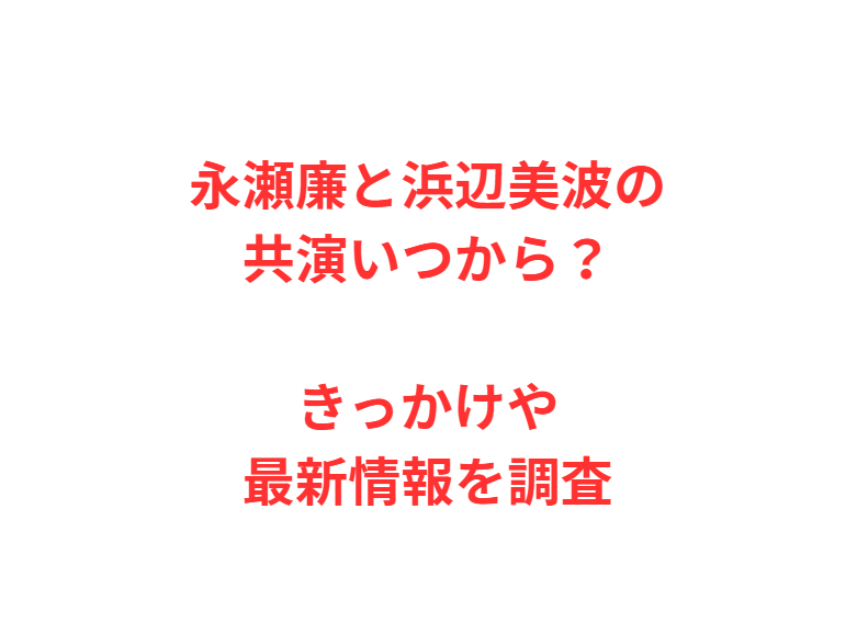 永瀬廉と浜辺美波の共演いつから？きっかけや最新情報を調査