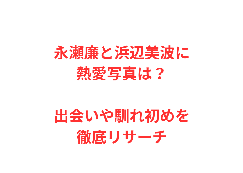 永瀬廉と浜辺美波に熱愛写真は？出会いや馴れ初めを徹底リサーチ