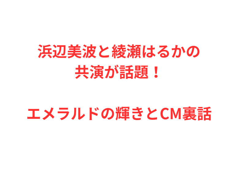 浜辺美波と綾瀬はるかの共演が話題！エメラルドの輝きとCM裏話