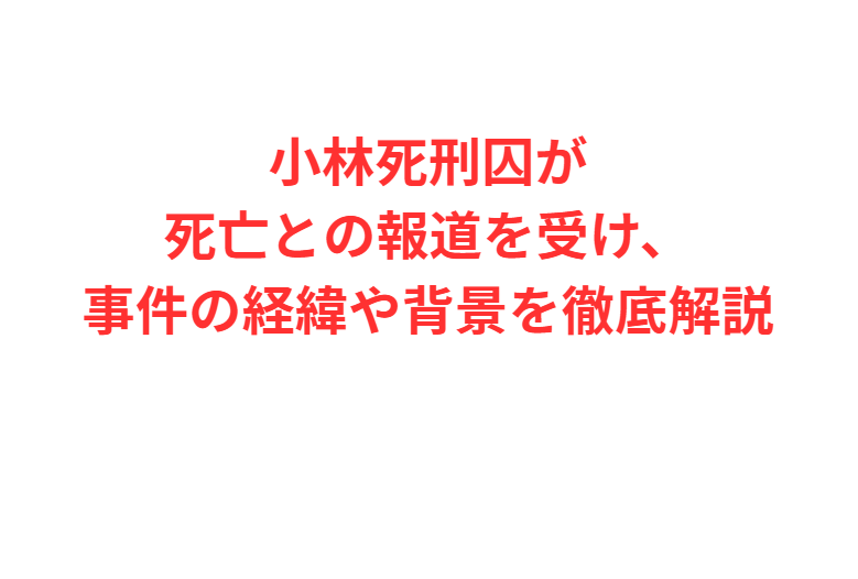 小林死刑囚が死亡との報道を受け、事件の経緯や背景を徹底解説