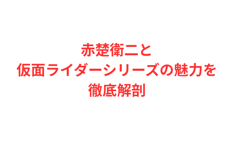赤楚衛二と仮面ライダーシリーズの魅力を徹底解剖
