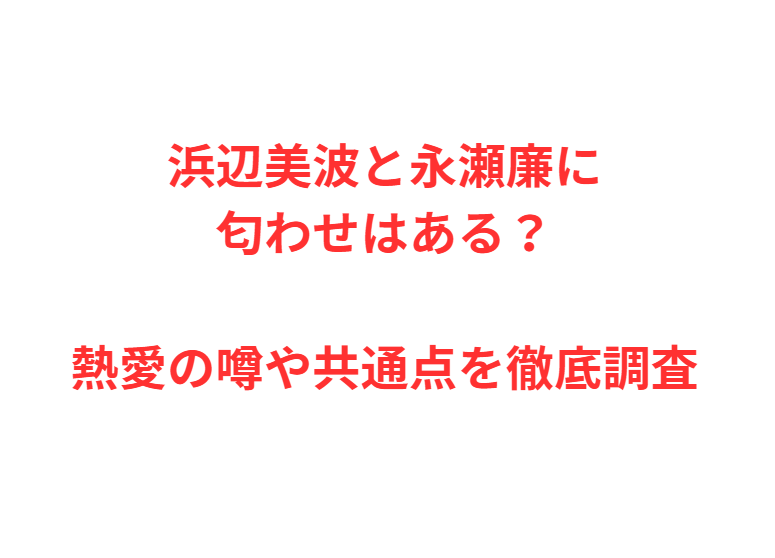 浜辺美波と永瀬廉に匂わせはある？熱愛の噂や共通点を徹底調査